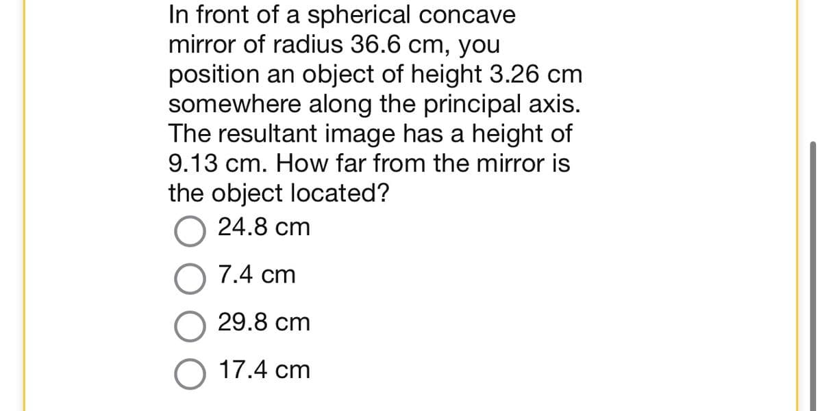 In front of a spherical concave
mirror of radius 36.6 cm, you
position an object of height 3.26 cm
somewhere along the principal axis.
The resultant image has a height of
9.13 cm. How far from the mirror is
the object located?
24.8 cm
7.4 cm
29.8 cm
17.4 cm