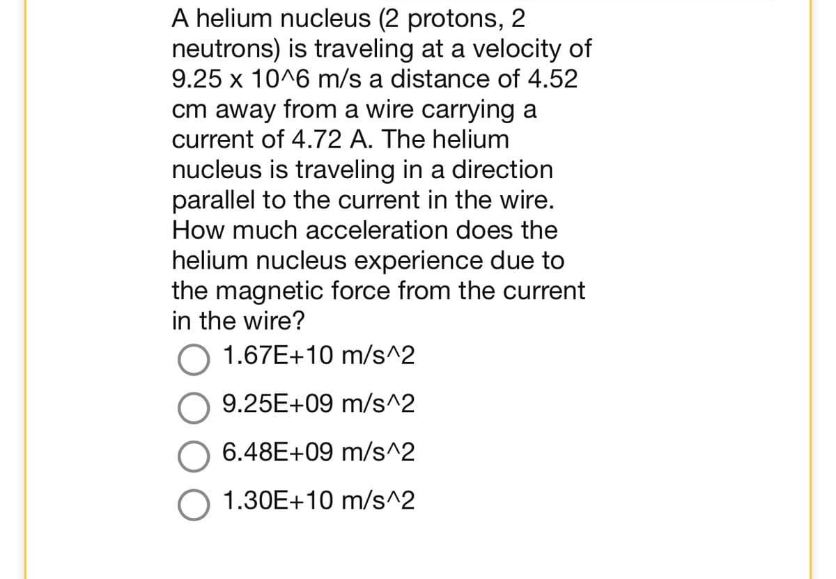 A helium nucleus (2 protons, 2
neutrons) is traveling at a velocity of
9.25 x 10^6 m/s a distance of 4.52
cm away from a wire carrying a
current of 4.72 A. The helium
nucleus is traveling in a direction
parallel to the current in the wire.
How much acceleration does the
helium nucleus experience due to
the magnetic force from the current
in the wire?
1.67E+10 m/s^2
9.25E+09 m/s^2
6.48E+09 m/s^2
1.30E+10 m/s^2