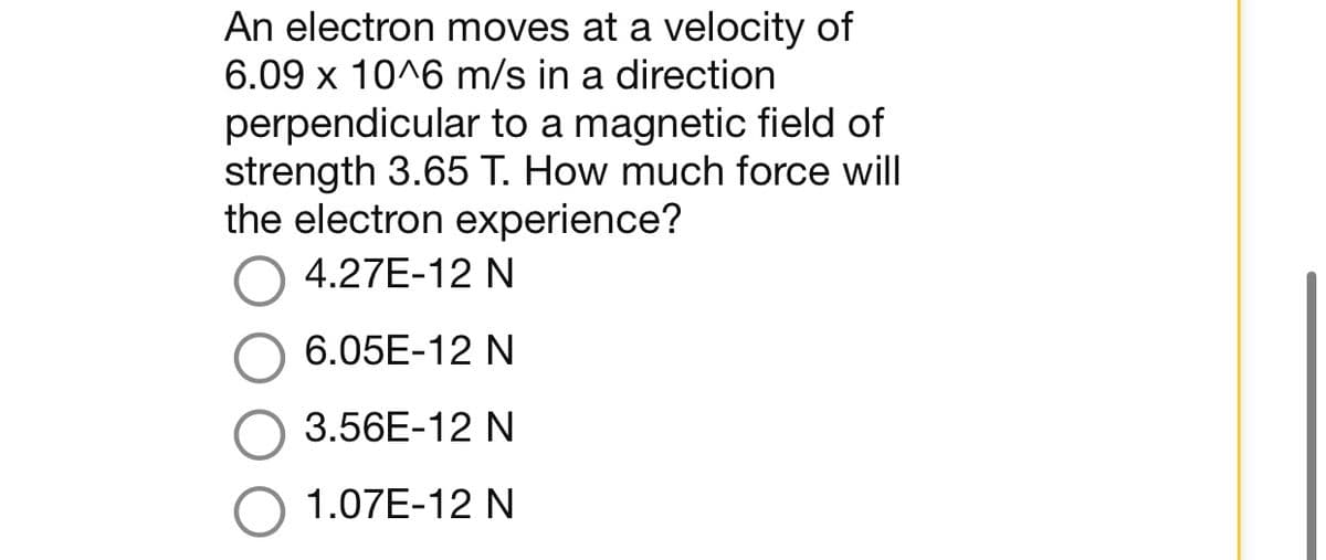 An electron moves at a velocity of
6.09 x 10^6 m/s in a direction
perpendicular to a magnetic field of
strength 3.65 T. How much force will
the electron experience?
4.27E-12 N
6.05E-12 N
3.56E-12 N
1.07E-12 N