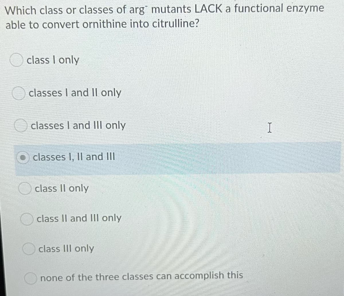Which class or classes of arg mutants LACK a functional enzyme
able to convert ornithine into citrulline?
class I only
classes I and II only
classes I and III only
classes I, Il and IlII
class II only
class II and IIl only
class III only
none of the three classes can accomplish this
