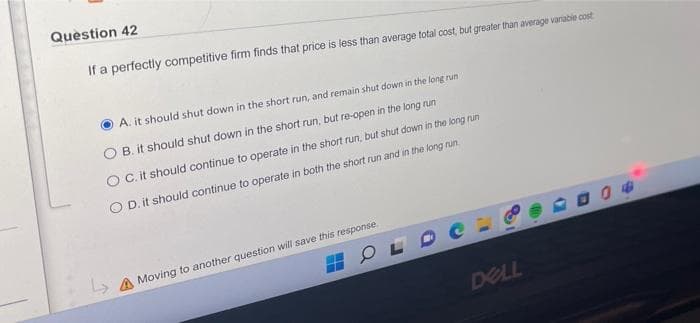 Question 42
If a perfectly competitive firm finds that price is less than average total cost, but greater than average varabie cost
A. it should shut down in the short run, and remain shut down in the long run
B. it should shut down in the short run, but re-open in the long run
C. it should continue to operate in the short run, but shut down in the long run
O D. it should continue to operate in both the short run and in the long run.
> A Moving to another question will save this response.
DELL
