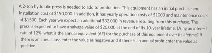 A 2-ton hydraulic press is needed to add to production. This equipment has an initial purchase and
installation cost of $190,000. In addition, it has yearly operation costs of $1000 and maintenance costs
of $1500. Each year we expect an additional $32,000 in revenue resulting from this purchase. The
press is expected to have a salvage value of $20,000 at the end of its 10-year lifetime. Using an interest
rate of 12%, what is the annual equivalent (AE) for the purchase of this equipment over its lifetime? If
there is an annual loss enter the value as negative and if there is an annual profit enter the value as
positive.
