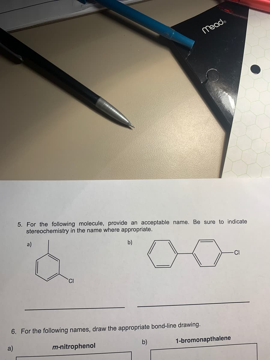 Mead
5. For the following molecule, provide an acceptable name. Be sure to indicate
stereochemistry in the name where appropriate.
a)
b)
-CI
6. For the following names, draw the appropriate bond-line drawing.
a)
m-nitrophenol
b)
1-bromonapthalene
