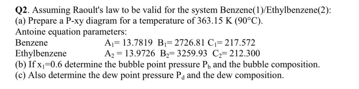 Q2. Assuming Raoult's law to be valid for the system Benzene(1)/Ethylbenzene(2):
(a) Prepare a P-xy diagram for a temperature of 363.15 K (90°C).
Antoine equation parameters:
A1= 13.7819 B1= 2726.81 C1= 217.572
A2 = 13.9726 B2= 3259.93 C2=212.300
(b) If x=0.6 determine the bubble point pressure Pb and the bubble composition.
Benzene
Ethylbenzene
(c) Also determine the dew point pressure Pa and the dew composition.
