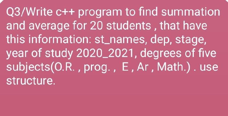 Q3/Write c++ program to find summation
and average for 20 students , that have
this information: st_names, dep, stage,
year of study 2020_2021, degrees of five
subjects(0.R. , prog. , E, Ar, Math.). use
structure.
