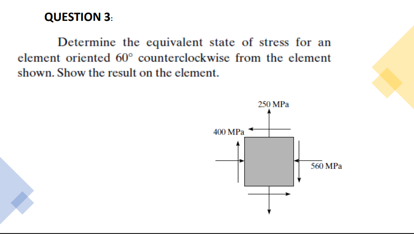 QUESTION 3:
Determine the equivalent state of stress for an
element oriented 60° counterclockwise from the element
shown. Show the result on the element.
250 MPa
400 MPa
560 MPa
