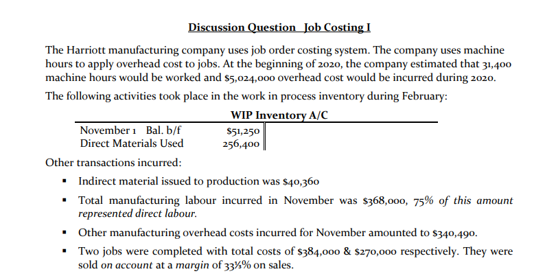 Discussion Question Job Costing I
The Harriott manufacturing company uses job order costing system. The company uses machine
hours to apply overhead cost to jobs. At the beginning of 2020, the company estimated that 31,400
machine hours would be worked and $5,024,000 overhead cost would be incurred during 2020.
The following activities took place in the work in process inventory during February:
WIP Inventory A/C
November 1 Bal. b/f
Direct Materials Used
$51,250
256,400
Other transactions incurred:
• Indirect material issued to production was $40,360
• Total manufacturing labour incurred in November was $368,000, 75% of this amount
represented direct labour.
• Other manufacturing overhead costs incurred for November amounted to $340,490.
• Two jobs were completed with total costs of $384,000 & $270,000 respectively. They were
sold on account at a margin of 33½% on sales.
