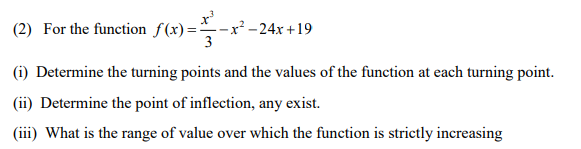 (2) For the function S (x) =-x² -24x + 19
3
(i) Determine the turning points and the values of the function at each turning point.
(ii) Determine the point of inflection, any exist.
(iii) What is the range of value over which the function is strictly increasing
