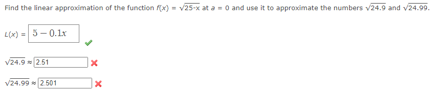 Find the linear approximation of the function f(x) = √/25-x at a = 0 and use it to approximate the numbers √24.9 and √24.99.
L(x) = 5 -0.1x
√24.9 2.51
√24.99 2.501
X
X
