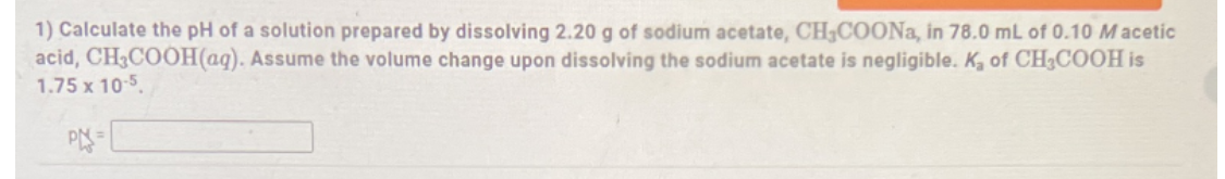 1) Calculate the pH of a solution prepared by dissolving 2.20 g of sodium acetate, CHCOONa, in 78.0 mL of 0.10 M acetic
acid, CH3COOH(aq). Assume the volume change upon dissolving the sodium acetate is negligible. K, of CH3COOH is
1.75 x 10-5.
