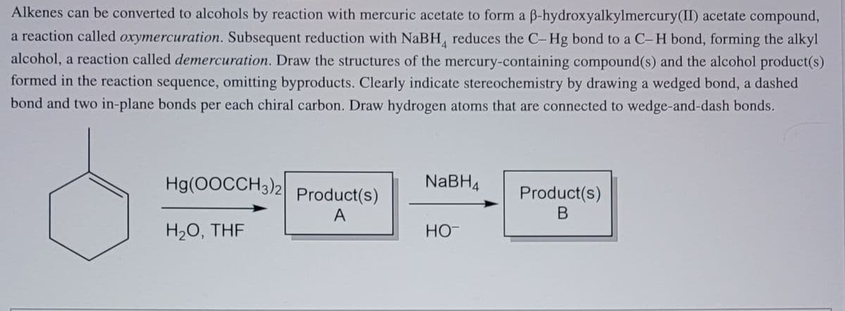 Alkenes can be converted to alcohols by reaction with mercuric acetate to form a B-hydroxyalkylmercury(II) acetate compound,
a reaction called oxymercuration. Subsequent reduction with NABH, reduces the C-Hg bond to a C-H bond, forming the alkyl
alcohol, a reaction called demercuration. Draw the structures of the mercury-containing compound(s) and the alcohol product(s)
formed in the reaction sequence, omitting byproducts. Clearly indicate stereochemistry by drawing a wedged bond, a dashed
bond and two in-plane bonds per each chiral carbon. Draw hydrogen atoms that are connected to wedge-and-dash bonds.
Hg(0OCCH3)2 Product(s)
NABH4
Product(s)
A
H2O, THF
HO-

