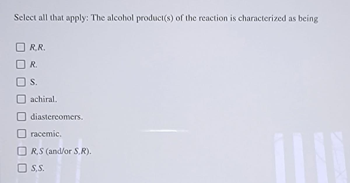 Select all that apply: The alcohol product(s) of the reaction is characterized as being
R,R.
R.
S.
achiral.
diastereomers.
racemic.
R,S (and/or S,R).
S,S.
