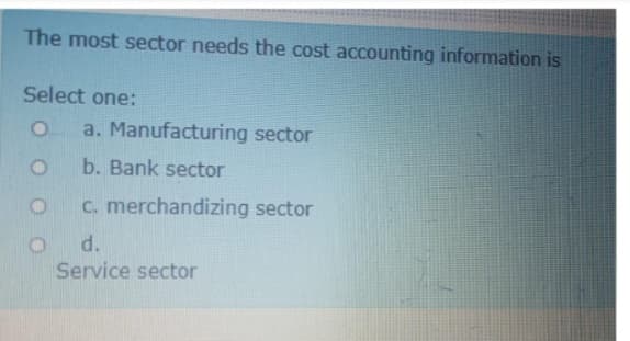 The most sector needs the cost accounting information is
Select one:
a. Manufacturing sector
b. Bank sector
C. merchandizing sector
d.
Service sector
