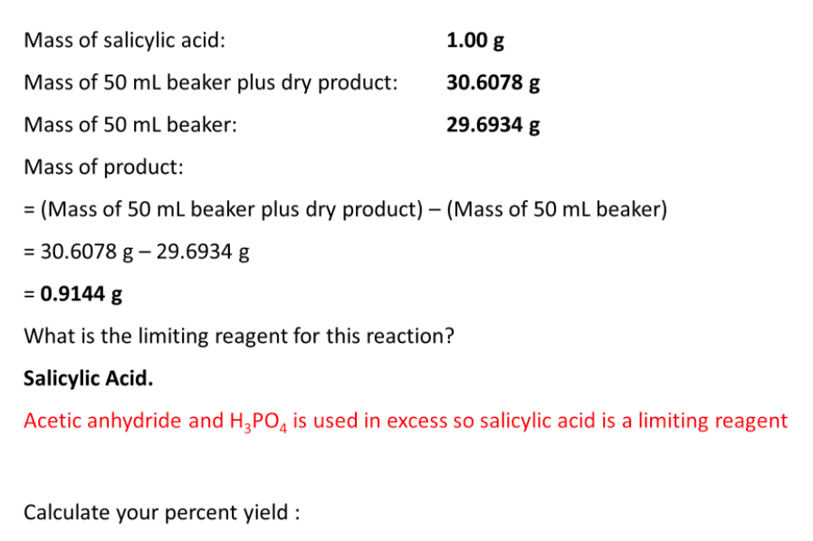 Mass of salicylic acid:
1.00 g
Mass of 50 mL beaker plus dry product:
30.6078 g
Mass of 50 mL beaker:
29.6934 g
Mass of product:
(Mass of 50 mL beaker plus dry product) – (Mass of 50 mL beaker)
= 30.6078 g – 29.6934 g
= 0.9144 g
What is the limiting reagent for this reaction?
Salicylic Acid.
Acetic anhydride and H3PO, is used in excess so salicylic acid is a limiting reagent
Calculate your percent yield :
