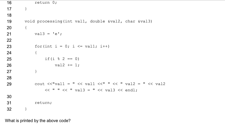 16
return 0;
17
}
18
19
void processing (int vall, double &val2, char &val3)
20
{
21
val3 = 'e';
22
23
for (int i = 0; i <= vall; i++)
24
{
25
if(i % 2
0)
26
val2 += 1;
27
28
29
cout <<"vall
<< vall <<" " << " val2 = " << val2
« " " « " val3 = " << val3 << endl;
30
31
return;
32
}
What is printed by the above code?
