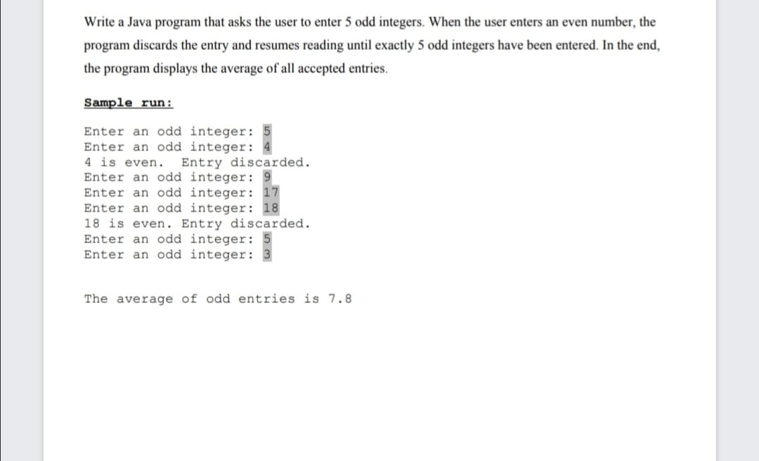 Write a Java program that asks the user to enter 5 odd integers. When the user enters an even number, the
program discards the entry and resumes reading until exactly 5 odd integers have been entered. In the end,
the program displays the average of all accepted entries.
Sample run:
Enter an odd integer:
Enter an odd integer:
4 is even.
Entry discarded.
Enter an odd integer: 9
Enter an odd integer: 17
Enter an odd integer: 18
18 is even. Entry discarded.
Enter an odd integer:
Enter an odd integer:
The average of odd entries is 7.8
