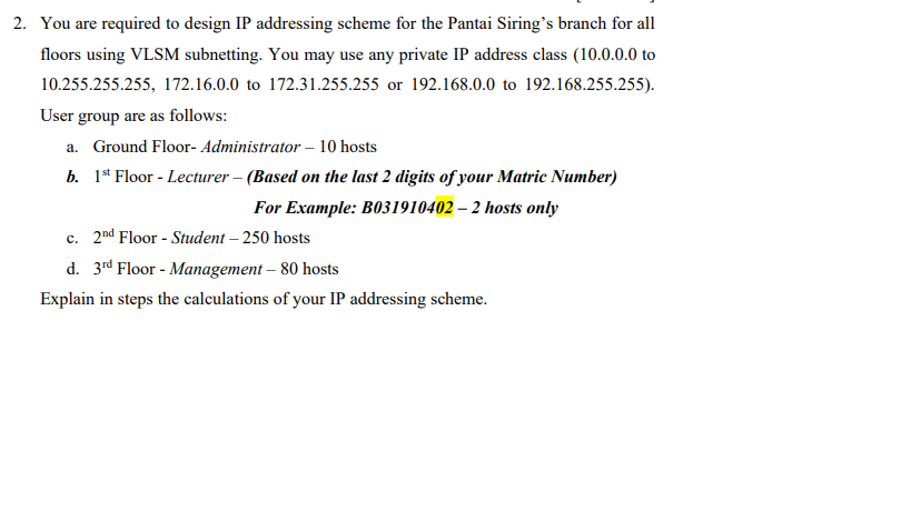 2. You are required to design IP addressing scheme for the Pantai Siring's branch for all
floors using VLSM subnetting. You may use any private IP address class (10.0.0.0 to
10.255.255.255, 172.16.0.0 to 172.31.255.255 or 192.168.0.0 to 192.168.255.255).
User group are as follows:
a. Ground Floor- Administrator – 10 hosts
b. 1* Floor - Lecturer – (Based on the last 2 digits of your Matric Number)
For Example: B031910402 – 2 hosts only
c. 2nd Floor - Student – 250 hosts
d. 3rd Floor - Management – 80 hosts
Explain in steps the calculations of your IP addressing scheme.
