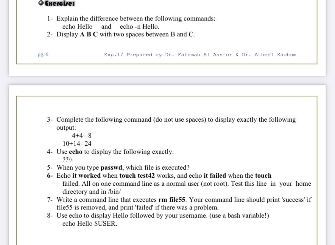 O Exercise:
1- Explain the difference between the following commands:
echo Hello
and
echo -n Hello.
2- Display A BC with two spaces between B and C.
pg. 6
Exp.1/ Prepared by Dr. Fatemah Al Assfor & Dr. Atheel Kadhum
3- Complete the following command (do not use spaces) to display exactly the following
output:
4+4 =8
10+14=24
4- Use echo to display the following exactly:
??\\
5- When you type passwd, which file is executed?
6- Echo it worked when touch test42 works, and echo it failed when the touch
failed. All on one command line as a normal user (not root). Test this line in your home
directory and in /bin/
7- Write a command line that executes rm file55. Your command line should print 'success' if
file55 is removed, and print 'failed' if there was a problem.
8- Use echo to display Hello followed by your username. (use a bash variable!)
echo Hello $USER.
