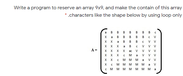 Write a program to reserve an array 9x9, and make the contain of this array
.characters like the shape below by using loop only
а в в в в в
х а в в в в в
B
B
V
X X
X X
X X
X X
X X
V v
V v
V V
V V
V V
a
B
B
B
a
B
A =
X
ac
V
V
M
a
V
M
M
M
a
мм
M
M M
a
V
c M
м мм м м м
a
U> > >

