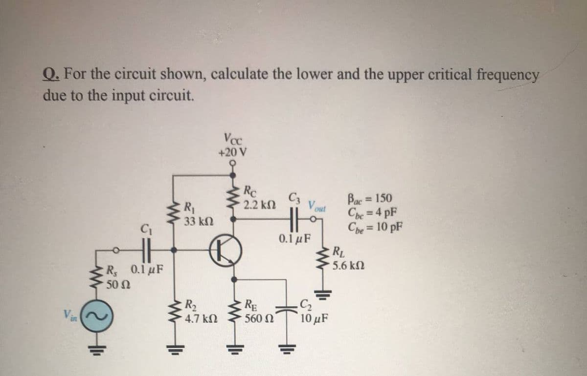 Q. For the circuit shown, calculate the lower and the upper critical frequency
due to the input circuit.
Vcc
+20 V
Rc
C3
2.2 kn
Bac = 150
Cpe = 4 pF
V out
R1
33 k2
%3D
Che = 10 pF
%3D
0.1 μF
RL
5.6 k2
R 0.1 uF
50 N
R2
4.7 k
RE
560
10 μF
Vin
