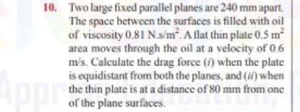 10. Two large fixed parallel planes are 240 mm apart.
The space between the surfaces is filled with oil
of viscosity 0.81 N.s'm. A flat thin plate 0.5 m
area moves through the oil at a velocity of 0.6
m's. Calculate the drag force (1) when the plate
is equidistant from both the planes, and (if) when
the thin plate is at a distance of 80 mm from one
of the plane surfaces.
Appr
