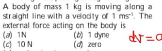 A body of mass 1 kg is moving along a
straight line with a velocity of 1 ms'. The
external force acting on the body is
(a) 1N
(c) 10 N
(b) 1 dyne
(d) zero
