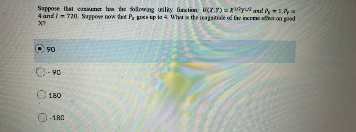 Suppose that consumer has the following utility function: U(X,Y)= X¹/2y¹/2 and Px = 1, Py =
4 and I 720. Suppose now that Px goes up to 4. What is the magnitude of the income effect on good
X?
O90
- 90
180
O-180
P