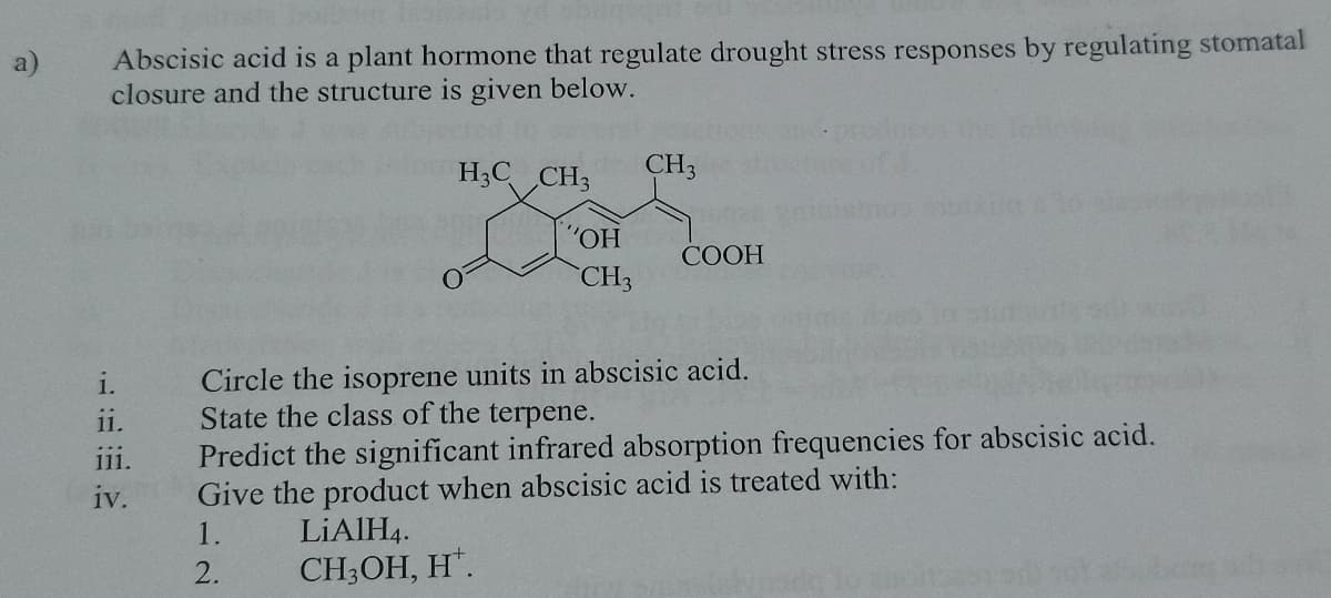 Abscisic acid is a plant hormone that regulate drought stress responses by regulating stomatal
closure and the structure is given below.
a)
H3C CH3
CH3
"ОН
COOH
CH3
Circle the isoprene units in abscisic acid.
State the class of the terpene.
Predict the significant infrared absorption frequencies for abscisic acid.
Give the product when abscisic acid is treated with:
11.
iv.
1.
LIAIH4.
2.
CH3OH, H.
