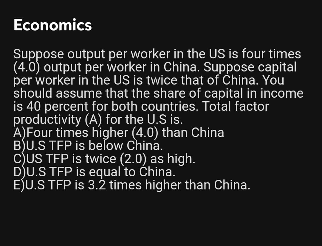 Economics
Suppose output per worker in the US is four times
(4.0) output per worker in China. Suppose capital
per worker in the US is twice that of China. You
should assume that the share of capital in income
is 40 percent for both countries. Total factor
productivity (A) for the U.S is.
A)Four times higher (4.0) than China
B)U.S TFP is beľow China.
C)US TFP is twice (2.0) as high.
D)U.S TFP is equal to China.
EJU.S TFP is 3.2 times higher than China.
