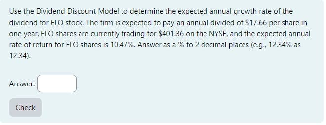 Use the Dividend Discount Model to determine the expected annual growth rate of the
dividend for ELO stock. The firm is expected to pay an annual divided of $17.66 per share in
one year. ELO shares are currently trading for $401.36 on the NYSE, and the expected annual
rate of return for ELO shares is 10.47%. Answer as a % to 2 decimal places (e.g., 12.34% as
12.34).
Answer:
Check