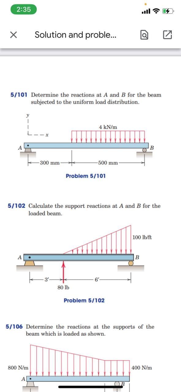 2:35
ll
Solution and proble...
5/101 Determine the reactions at A and B for the beam
subjected to the uniform load distribution.
4 kN/m
B
300 mm
-500 mm
Problem 5/101
5/102 Calculate the support reactions at A and B for the
loaded beam.
100 lb/ft
80 lb
Problem 5/102
5/106 Determine the reactions at the supports of the
beam which is loaded as shown.
800 N/m
400 N/m
