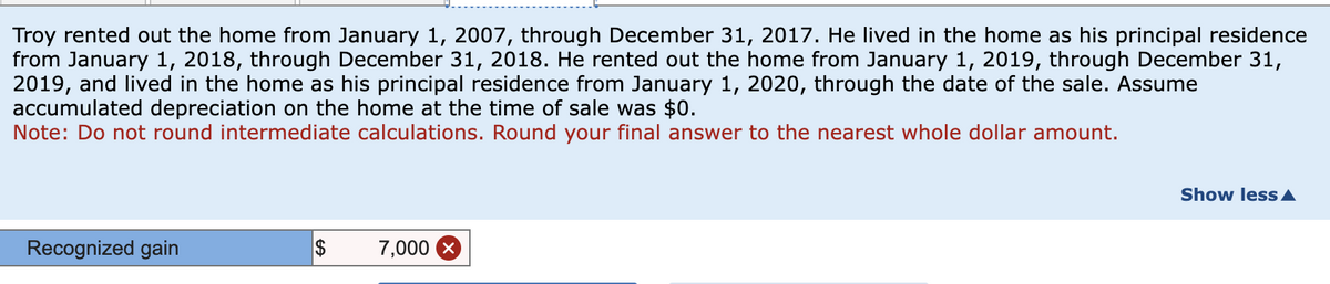 Troy rented out the home from January 1, 2007, through December 31, 2017. He lived in the home as his principal residence
from January 1, 2018, through December 31, 2018. He rented out the home from January 1, 2019, through December 31,
2019, and lived in the home as his principal residence from January 1, 2020, through the date of the sale. Assume
accumulated depreciation on the home at the time of sale was $0.
Note: Do not round intermediate calculations. Round your final answer to the nearest whole dollar amount.
Recognized gain
$
7,000 ×
Show less▲