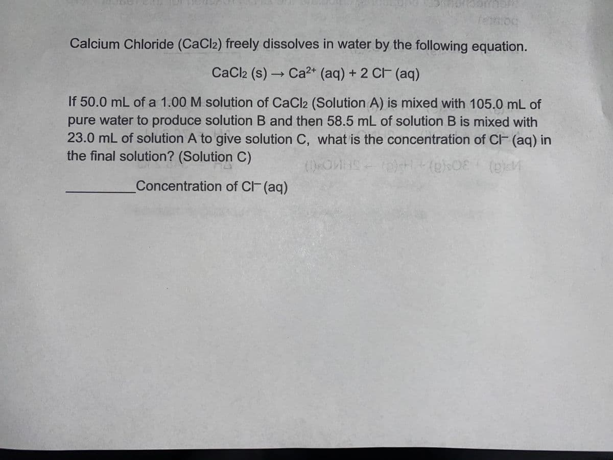 Calcium Chloride (CaCl2) freely dissolves in water by the following equation.
CaCl2 (s) Ca2+ (aq) + 2 C (aq)
->
If 50.0 mL of a 1.00 M solution of CaCl2 (Solution A) is mixed with 105.0 mL of
pure water to produce solution B and then 58.5 mL of solution B is mixed with
23.0 mL of solution A to give solution C, what is the concentration of CF (ag) in
the final solution? (Solution C)
Concentration of CF(aq)
