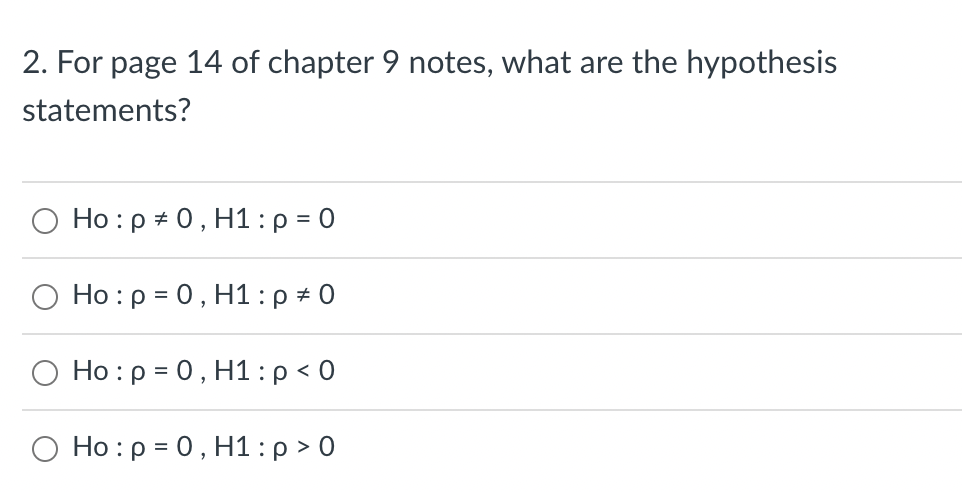 2. For page 14 of chapter 9 notes, what are the hypothesis
statements?
Ho: p = 0, H1: p = 0
Ho: p = 0, H1: p = 0
O Ho: p = 0, H1: p < 0
Ho: p = 0, H1: p > 0