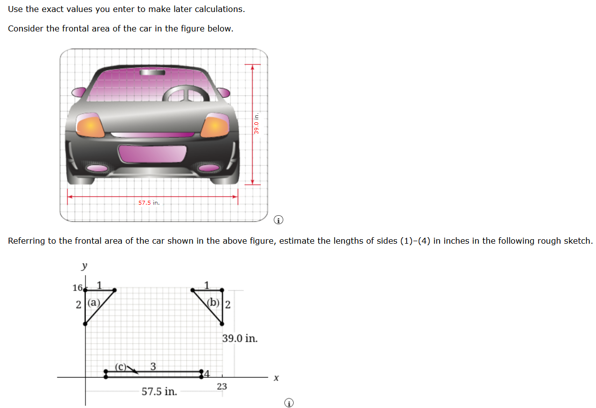 Use the exact values you enter to make later calculations.
Consider the frontal area of the car in the figure below.
57.5 in
Referring to the frontal area of the car shown in the above figure, estimate the lengths of sides (1)-(4) in inches in the following rough sketch.
y
16
2 (a)
(b)2
39.0 in.
(C)
3
23
57.5 in.
