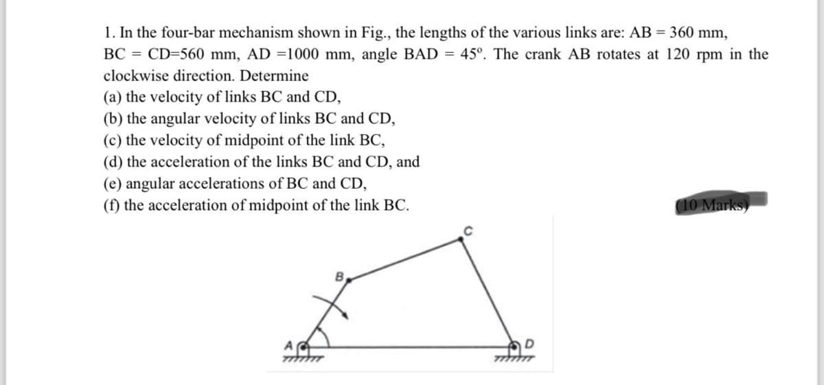 1. In the four-bar mechanism shown in Fig., the lengths of the various links are: AB = 360 mm,
BC = CD=560 mm, AD =1000 mm, angle BAD = 45°. The crank AB rotates at 120 rpm in the
clockwise direction. Determine
(a) the velocity of links BC and CD,
(b) the angular velocity of links BC and CD,
(c) the velocity of midpoint of the link BC,
(d) the acceleration of the links BC and CD, and
(e) angular accelerations of BC and CD,
(f) the acceleration of midpoint of the link BC.
10 Marks)
A
B
7777
D