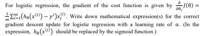 For logistic regression, the gradient of the cost function is given by J(0) =
(i)
E (he (x) – y')x;). Write down mathematical expression(s) for the correct
m
gradient descent update for logistic regression with a learning rate of a. (In the
expression, he(x^) should be replaced by the sigmoid function.)
