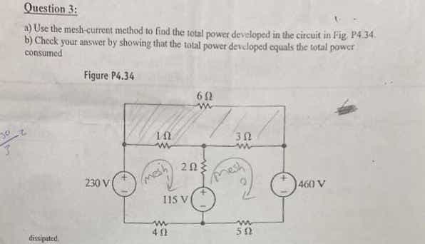 Question 3:
a) Use the mesh-current method to find the total power developed in the circuit in Fig P4.34.
b) Check your answer by showing that the total power developed equals the total power
consumed
Figure P4.34
60
230 V
nesh
mesh
1460 V
115 V
dissipated.
52
