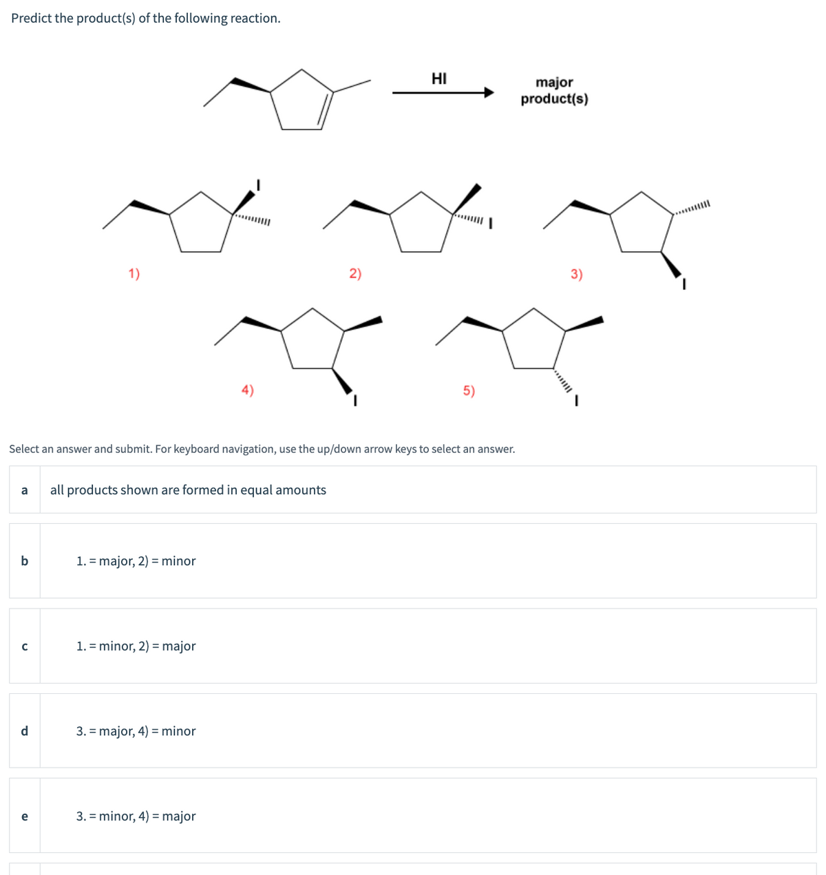 Predict the product(s) of the following reaction.
4)
2)
HI
major
product(s)
Select an answer and submit. For keyboard navigation, use the up/down arrow keys to select an answer.
a
all products shown are formed in equal amounts
b
1. major, 2) minor
с
1. minor, 2) major
d
3. major, 4) minor
e
3. minor, 4) major