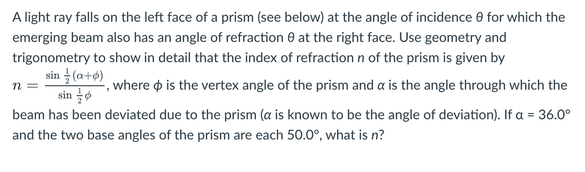 A light ray falls on the left face of a prism (see below) at the angle of incidence 0 for which the
emerging beam also has an angle of refraction 0 at the right face. Use geometry and
trigonometry to show in detail that the index of refraction n of the prism is given by
sin /(a+b)
where is the vertex angle of the prism and a is the angle through which the
n =
sin
beam has been deviated due to the prism (a is known to be the angle of deviation). If a = 36.0°
and the two base angles of the prism are each 50.0°, what is n?
