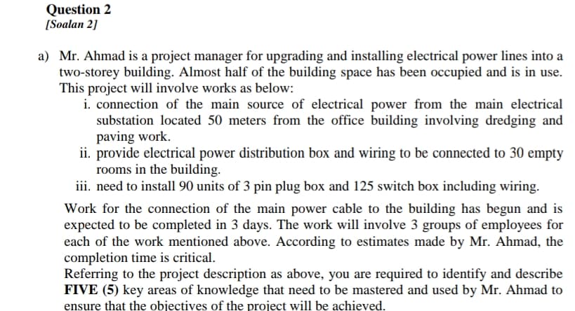 Question 2
[Soalan 2]
a) Mr. Ahmad is a project manager for upgrading and installing electrical power lines into a
two-storey building. Almost half of the building space has been occupied and is in use.
This project will involve works as below:
i. connection of the main source of electrical power from the main electrical
substation located 50 meters from the office building involving dredging and
paving work.
ii. provide electrical power distribution box and wiring to be connected to 30 empty
rooms in the building.
iii. need to install 90 units of 3 pin plug box and 125 switch box including wiring.
Work for the connection of the main power cable to the building has begun and is
expected to be completed in 3 days. The work will involve 3 groups of employees for
each of the work mentioned above. According to estimates made by Mr. Ahmad, the
completion time is critical.
Referring to the project description as above, you are required to identify and describe
FIVE (5) key areas of knowledge that need to be mastered and used by Mr. Ahmad to
ensure that the objectives of the project will be achieved.
