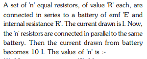 A set of 'n' equal resistors, of value 'R' each, are
connected in series to a battery of emf 'E' and
internal resistance R'. The current drawn is I. Now,
the 'n' resistors are connected in parallel to the same
battery. Then the current drawn from battery
becomes 10 I. The value of 'n' is :-
