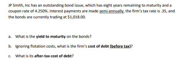 JP Smith, Inc has an outstanding bond issue, which has eight years remaining to maturity and a
coupon rate of 4.250%. Interest payments are made semi-annually, the firm's tax rate is .35, and
the bonds are currently trading at $1,018.00.
a. What is the yield to maturity on the bonds?
b. Ignoring flotation costs, what is the firm's cost of debt (before tax)?
C.
What is its after-tax cost of debt?
