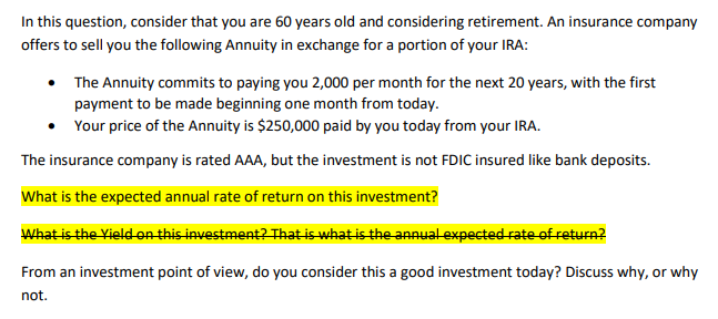 In this question, consider that you are 60 years old and considering retirement. An insurance company
offers to sell you the following Annuity in exchange for a portion of your IRA:
• The Annuity commits to paying you 2,000 per month for the next 20 years, with the first
payment to be made beginning one month from today.
• Your price of the Annuity is $250,000 paid by you today from your IRA.
The insurance company is rated AAA, but the investment is not FDIC insured like bank deposits.
What is the expected annual rate of return on this investment?
What is the Yield-on this investment? That is what is the annual expected rate of return?
From an investment point of view, do you consider this a good investment today? Discuss why, or why
not.
