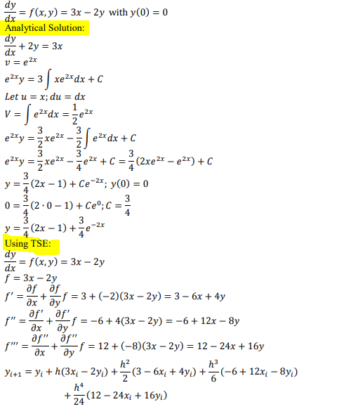 dy
= f(x,y) = 3x – 2y with y(0) = 0
dx
Analytical Solution:
dy
+ 2y = 3x
dx
v= e2x
e2xy = 3| xe2xdx + C
Let u = x; du = dx
= | e2*dx = ;e2x
etty = xe* - e*dx + C
V =
3
3
e 2x dx + C
2.
3
3
3.
e2*y =xe2x -e2* + C ==(2xe²x – e2x) + C
y =7(2x – 1) + Ce-2*; y(0) = 0
3
0 = (2.0 – 1) + Ce°;C = =
3
3
(2x – 1) +e-:
4
y = 7
Using TSE:
dy
= f(x, y) = 3x – 2y
dx
f = 3x – 2y
f' = ax" ay'
f = 3 + (-2)(3x – 2y) = 3 – 6x + 4y
+
f" =
of +Lf = -6+4(3x – 2y) = -6+12x – 8y
ax
ду
af" áf"
f" :
-f = 12 + (-8)(3x – 2y) = 12 – 24x + 16y
+
ax
ду
h3
h2
Yi+ı = yi + h(3x; – 2y;) +(3 – 6x; + 4y;) +(-6+ 12x; – 8y;)
h*
-(12 — 24х; + 16у)
24
