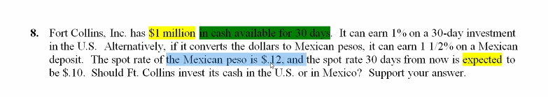 8. Fort Collins, Inc. has $1 million in cash available for 30 days. It can earn 1% on a 30-day investment
in the U.S. Alternatively, if it converts the dollars to Mexican pesos, it can earn 1 1/2% on a Mexican
deposit. The spot rate of the Mexican peso is $.12, and the spot rate 30 days from now is expected to
be $.10. Should Ft. Collins invest its cash in the U.S. or in Mexico? Support your answer.