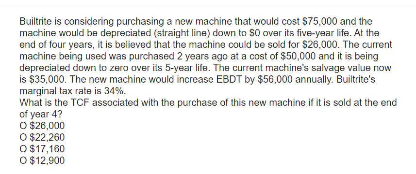 Builtrite is considering purchasing a new machine that would cost $75,000 and the
machine would be depreciated (straight line) down to $0 over its five-year life. At the
end of four years, it is believed that the machine could be sold for $26,000. The current
machine being used was purchased 2 years ago at a cost of $50,000 and it is being
depreciated down to zero over its 5-year life. The current machine's salvage value now
is $35,000. The new machine would increase EBDT by $56,000 annually. Builtrite's
marginal tax rate is 34%.
What is the TCF associated with the purchase of this new machine if it is sold at the end
of year 4?
O $26,000
O $22,260
O $17,160
O $12,900