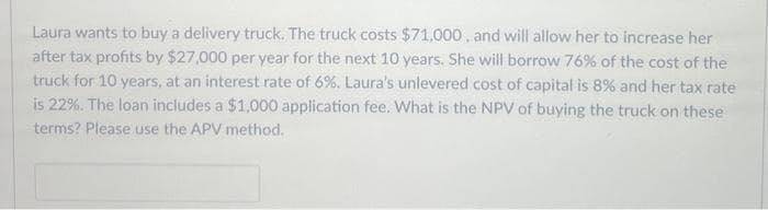 Laura wants to buy a delivery truck. The truck costs $71,000, and will allow her to increase her
after tax profits by $27,000 per year for the next 10 years. She will borrow 76% of the cost of the
truck for 10 years, at an interest rate of 6%. Laura's unlevered cost of capital is 8% and her tax rate
is 22%. The loan includes a $1,000 application fee. What is the NPV of buying the truck on these
terms? Please use the APV method.