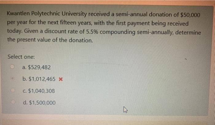 Kwantlen Polytechnic University received a semi-annual donation of $50,000
per year for the next fifteen years, with the first payment being received
today. Given a discount rate of 5.5% compounding semi-annually, determine
the present value of the donation.
Select one:
a. $529,482
b. $1,012,465 x
c. $1,040,308
d. $1,500,000