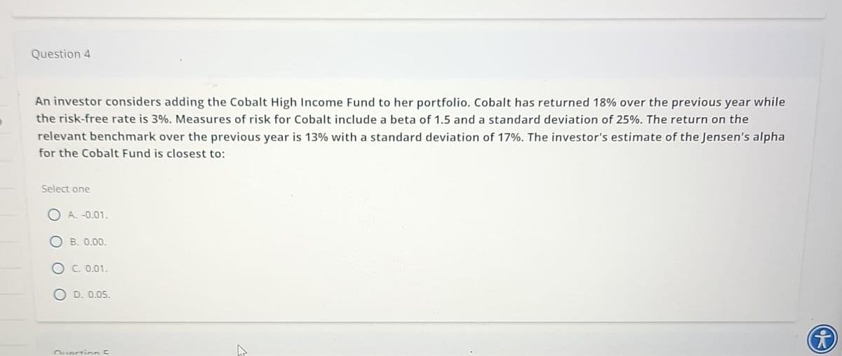 Question 4
An investor considers adding the Cobalt High Income Fund to her portfolio. Cobalt has returned 18% over the previous year while
the risk-free rate is 3%. Measures of risk for Cobalt include a beta of 1.5 and a standard deviation of 25%. The return on the
relevant benchmark over the previous year is 13% with a standard deviation of 17%. The investor's estimate of the Jensen's alpha
for the Cobalt Fund is closest to:
Select one
A. -0.01.
B. 0.00.
C. 0.01.
D. 0.05.
Question C
i